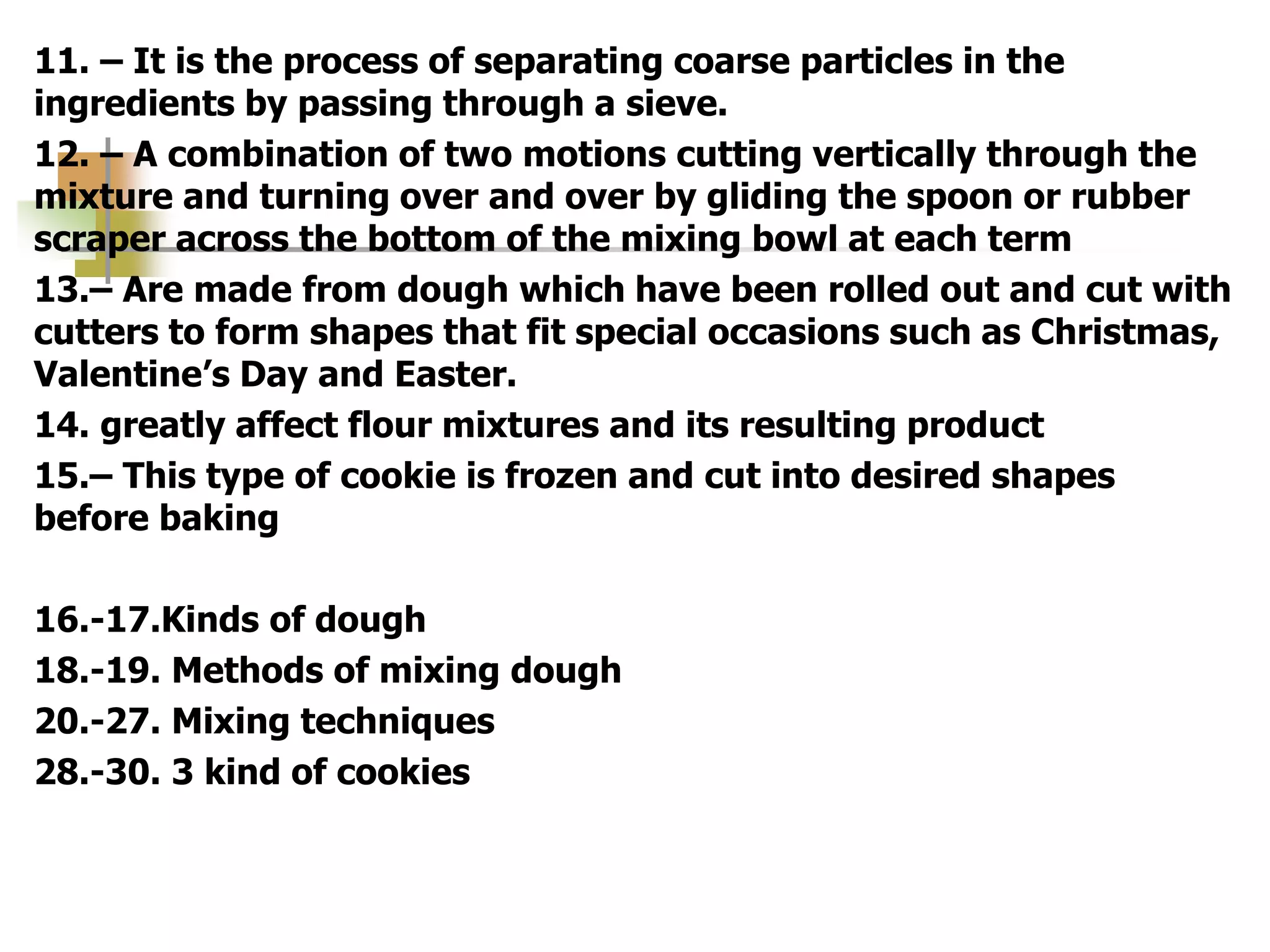 11. – It is the process of separating coarse particles in the
ingredients by passing through a sieve.
12. – A combination of two motions cutting vertically through the
mixture and turning over and over by gliding the spoon or rubber
scraper across the bottom of the mixing bowl at each term
13.– Are made from dough which have been rolled out and cut with
cutters to form shapes that fit special occasions such as Christmas,
Valentine’s Day and Easter.
14. greatly affect flour mixtures and its resulting product
15.– This type of cookie is frozen and cut into desired shapes
before baking
16.-17.Kinds of dough
18.-19. Methods of mixing dough
20.-27. Mixing techniques
28.-30. 3 kind of cookies
 