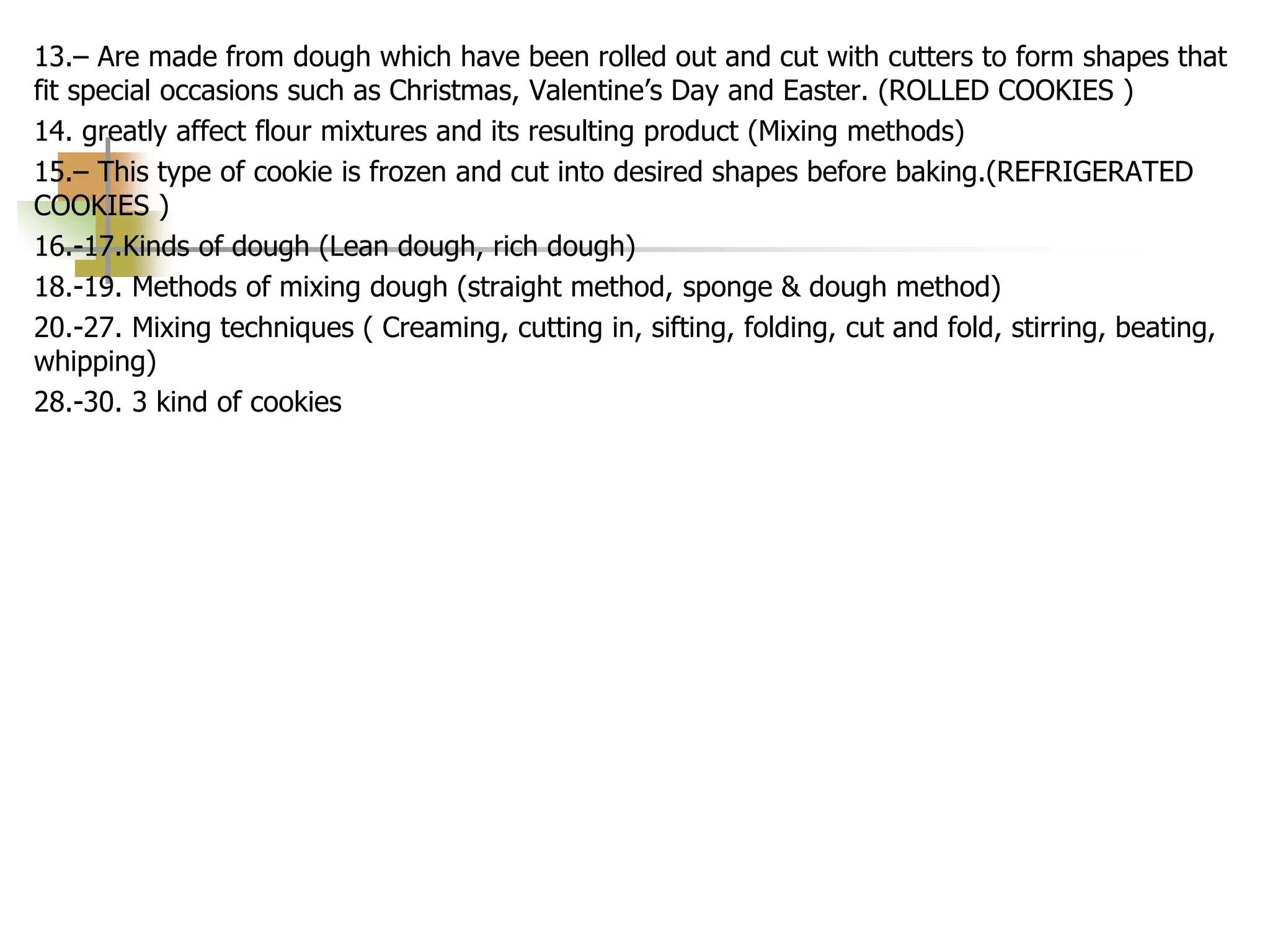 13.– Are made from dough which have been rolled out and cut with cutters to form shapes that
fit special occasions such as Christmas, Valentine’s Day and Easter. (ROLLED COOKIES )
14. greatly affect flour mixtures and its resulting product (Mixing methods)
15.– This type of cookie is frozen and cut into desired shapes before baking.(REFRIGERATED
COOKIES )
16.-17.Kinds of dough (Lean dough, rich dough)
18.-19. Methods of mixing dough (straight method, sponge & dough method)
20.-27. Mixing techniques ( Creaming, cutting in, sifting, folding, cut and fold, stirring, beating,
whipping)
28.-30. 3 kind of cookies
 
