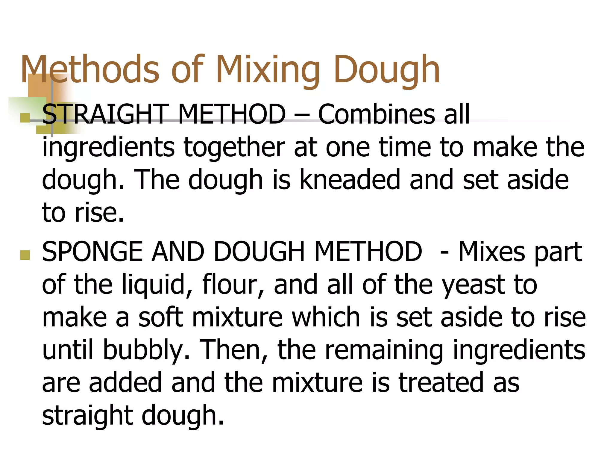 Methods of Mixing Dough
 STRAIGHT METHOD – Combines all
ingredients together at one time to make the
dough. The dough is kneaded and set aside
to rise.
 SPONGE AND DOUGH METHOD - Mixes part
of the liquid, flour, and all of the yeast to
make a soft mixture which is set aside to rise
until bubbly. Then, the remaining ingredients
are added and the mixture is treated as
straight dough.
 