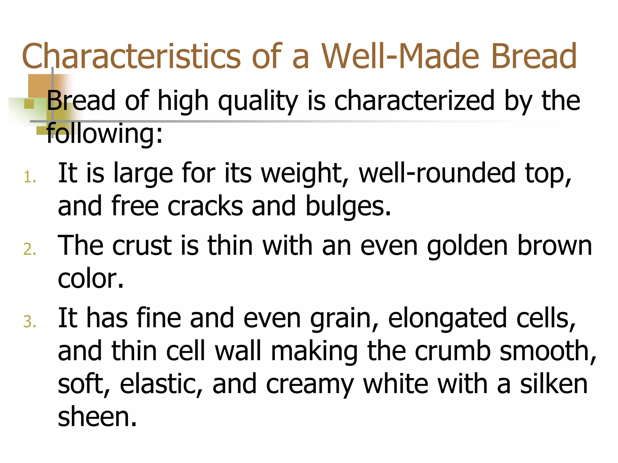 Characteristics of a Well-Made Bread
 Bread of high quality is characterized by the
following:
1. It is large for its weight, well-rounded top,
and free cracks and bulges.
2. The crust is thin with an even golden brown
color.
3. It has fine and even grain, elongated cells,
and thin cell wall making the crumb smooth,
soft, elastic, and creamy white with a silken
sheen.
 