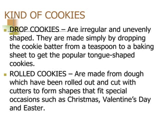KIND OF COOKIES
 DROP COOKIES – Are irregular and unevenly
shaped. They are made simply by dropping
the cookie batter from a teaspoon to a baking
sheet to get the popular tongue-shaped
cookies.
 ROLLED COOKIES – Are made from dough
which have been rolled out and cut with
cutters to form shapes that fit special
occasions such as Christmas, Valentine’s Day
and Easter.
 