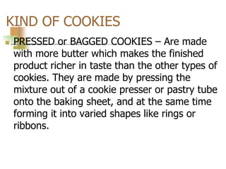 KIND OF COOKIES
 PRESSED or BAGGED COOKIES – Are made
with more butter which makes the finished
product richer in taste than the other types of
cookies. They are made by pressing the
mixture out of a cookie presser or pastry tube
onto the baking sheet, and at the same time
forming it into varied shapes like rings or
ribbons.
 