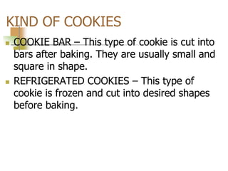KIND OF COOKIES
 COOKIE BAR – This type of cookie is cut into
bars after baking. They are usually small and
square in shape.
 REFRIGERATED COOKIES – This type of
cookie is frozen and cut into desired shapes
before baking.
 