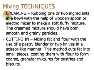 Mixing TECHNIQUES
 CREAMING – Rubbing one or two ingredients
in a bowl with the help of wooden spoon or
electric mixer to make a soft fluffy mixture.
The creamed mixture should have both
smooth and grainy particles.
 CUTTING IN – Mixing fat and flour with the
use of a pastry blender or two knives in a
scissor-like manner. This method cuts fat into
small pieces, coating them with flour to form
coarse, granular mixtures for pastries and
biscuits.
 