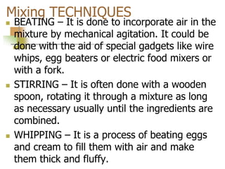 Mixing TECHNIQUES
 BEATING – It is done to incorporate air in the
mixture by mechanical agitation. It could be
done with the aid of special gadgets like wire
whips, egg beaters or electric food mixers or
with a fork.
 STIRRING – It is often done with a wooden
spoon, rotating it through a mixture as long
as necessary usually until the ingredients are
combined.
 WHIPPING – It is a process of beating eggs
and cream to fill them with air and make
them thick and fluffy.
 