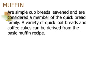 MUFFIN
Are simple cup breads leavened and are
considered a member of the quick bread
family. A variety of quick loaf breads and
coffee cakes can be derived from the
basic muffin recipe.
 