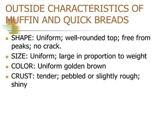 OUTSIDE CHARACTERISTICS OF
MUFFIN AND QUICK BREADS
 SHAPE: Uniform; well-rounded top; free from
peaks; no crack.
 SIZE: Uniform; large in proportion to weight
 COLOR: Uniform golden brown
 CRUST: tender; pebbled or slightly rough;
shiny
 