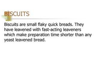 BISCUITS
Biscuits are small flaky quick breads. They
have leavened with fast-acting leaveners
which make preparation time shorter than any
yeast leavened bread.
 
