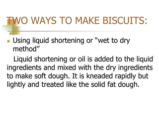 TWO WAYS TO MAKE BISCUITS:
 Using liquid shortening or “wet to dry
method”
Liquid shortening or oil is added to the liquid
ingredients and mixed with the dry ingredients
to make soft dough. It is kneaded rapidly but
lightly and treated like the solid fat dough.
 