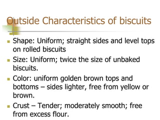 Outside Characteristics of biscuits
 Shape: Uniform; straight sides and level tops
on rolled biscuits
 Size: Uniform; twice the size of unbaked
biscuits.
 Color: uniform golden brown tops and
bottoms – sides lighter, free from yellow or
brown.
 Crust – Tender; moderately smooth; free
from excess flour.
 
