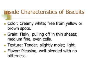 Inside Characteristics of Biscuits
 Color: Creamy white; free from yellow or
brown spots.
 Grain: Flaky, pulling off in thin sheets;
medium fine, even cells.
 Texture: Tender; slightly moist; light.
 Flavor: Pleasing, well-blended with no
bitterness.
 