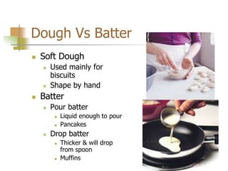 Dough Vs Batter
 Soft Dough
 Used mainly for
biscuits
 Shape by hand
 Batter
 Pour batter
 Liquid enough to pour
 Pancakes
 Drop batter
 Thicker & will drop
from spoon
 Muffins
 