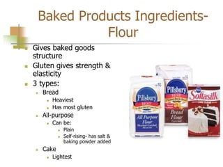 Baked Products Ingredients-
Flour
 Gives baked goods
structure
 Gluten gives strength &
elasticity
 3 types:
 Bread
 Heaviest
 Has most gluten
 All-purpose
 Can be:
 Plain
 Self-rising- has salt &
baking powder added
 Cake
 Lightest
 