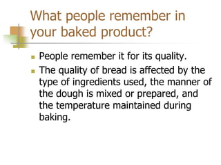 What people remember in
your baked product?
 People remember it for its quality.
 The quality of bread is affected by the
type of ingredients used, the manner of
the dough is mixed or prepared, and
the temperature maintained during
baking.
 