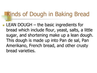 Kinds of Dough in Baking Bread
 LEAN DOUGH – the basic ingredients for
bread which include flour, yeast, salts, a little
sugar, and shortening make up a lean dough.
This dough is made up into Pan de sal, Pan
Amerikano, French bread, and other crusty
bread varieties.
 