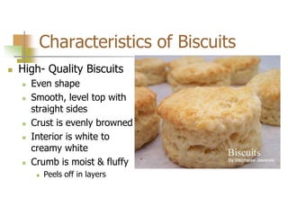 Characteristics of Biscuits
 High- Quality Biscuits
 Even shape
 Smooth, level top with
straight sides
 Crust is evenly browned
 Interior is white to
creamy white
 Crumb is moist & fluffy
 Peels off in layers
 