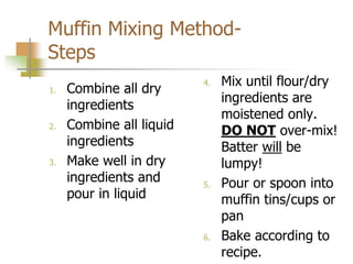 Muffin Mixing Method-
Steps
1. Combine all dry
ingredients
2. Combine all liquid
ingredients
3. Make well in dry
ingredients and
pour in liquid
4. Mix until flour/dry
ingredients are
moistened only.
DO NOT over-mix!
Batter will be
lumpy!
5. Pour or spoon into
muffin tins/cups or
pan
6. Bake according to
recipe.
 