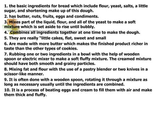 1. the basic ingredients for bread which include flour, yeast, salts, a little
sugar, and shortening make up of this dough.
2. has butter, nuts, fruits, eggs and condiments.
3. Mixes part of the liquid, flour, and all of the yeast to make a soft
mixture which is set aside to rise until bubbly.
4. Combines all ingredients together at one time to make the dough.
5. They are really “little cakes, flat, sweet and small
6. Are made with more butter which makes the finished product richer in
taste than the other types of cookies.
7. Rubbing one or two ingredients in a bowl with the help of wooden
spoon or electric mixer to make a soft fluffy mixture. The creamed mixture
should have both smooth and grainy particles.
8. Mixing fat and flour with the use of a pastry blender or two knives in a
scissor-like manner.
9. It is often done with a wooden spoon, rotating it through a mixture as
long as necessary usually until the ingredients are combined.
10. It is a process of beating eggs and cream to fill them with air and make
them thick and fluffy.
 