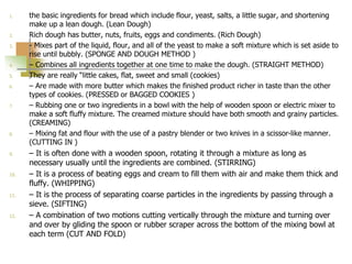 1. the basic ingredients for bread which include flour, yeast, salts, a little sugar, and shortening
make up a lean dough. (Lean Dough)
2. Rich dough has butter, nuts, fruits, eggs and condiments. (Rich Dough)
3. - Mixes part of the liquid, flour, and all of the yeast to make a soft mixture which is set aside to
rise until bubbly. (SPONGE AND DOUGH METHOD )
4. – Combines all ingredients together at one time to make the dough. (STRAIGHT METHOD)
5. They are really “little cakes, flat, sweet and small (cookies)
6. – Are made with more butter which makes the finished product richer in taste than the other
types of cookies. (PRESSED or BAGGED COOKIES )
7. – Rubbing one or two ingredients in a bowl with the help of wooden spoon or electric mixer to
make a soft fluffy mixture. The creamed mixture should have both smooth and grainy particles.
(CREAMING)
8. – Mixing fat and flour with the use of a pastry blender or two knives in a scissor-like manner.
(CUTTING IN )
9. – It is often done with a wooden spoon, rotating it through a mixture as long as
necessary usually until the ingredients are combined. (STIRRING)
10. – It is a process of beating eggs and cream to fill them with air and make them thick and
fluffy. (WHIPPING)
11. – It is the process of separating coarse particles in the ingredients by passing through a
sieve. (SIFTING)
12. – A combination of two motions cutting vertically through the mixture and turning over
and over by gliding the spoon or rubber scraper across the bottom of the mixing bowl at
each term (CUT AND FOLD)
 