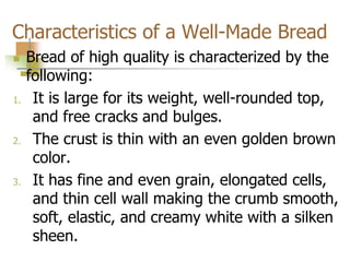 Characteristics of a Well-Made Bread
 Bread of high quality is characterized by the
following:
1. It is large for its weight, well-rounded top,
and free cracks and bulges.
2. The crust is thin with an even golden brown
color.
3. It has fine and even grain, elongated cells,
and thin cell wall making the crumb smooth,
soft, elastic, and creamy white with a silken
sheen.
 