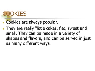 COOKIES
 Cookies are always popular.
 They are really “little cakes, flat, sweet and
small. They can be made in a variety of
shapes and flavors, and can be served in just
as many different ways.
 
