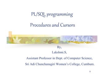 1
PL/SQL programming
Procedures and Cursors
By,
Lakshmi.S,
Assistant Professor in Dept. of Computer Science,
Sri Adi Chunchanagiri Women’s College, Cumbum.
 