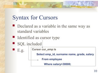 10
Syntax for Cursors
 Declared as a variable in the same way as
standard variables
 Identified as cursor type
 SQL included
 E.g. Cursor cur_emp is
Select emp_id, surname name, grade, salary
From employee
Where salary>30000;
 