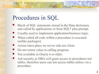 4
Procedures in SQL
 Block of SQL statements stored in the Data dictionary
and called by applications or from SQL* plus prompt.
 Usually used to implement application/business logic.
 When called all code within a procedure is executed
(unlike packages).
 Action takes place on server side not client.
 Do not return value to calling program.
 Not available in Oracle 6 or older.
 Aid security as DBA will grant access to procedures not
tables, therefore users can not access tables unless via a
procedure.
 