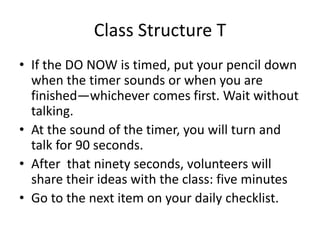 Class Structure T 
• If the DO NOW is timed, put your pencil down 
when the timer sounds or when you are 
finished—whichever comes first. Wait without 
talking. 
• At the sound of the timer, you will turn and 
talk for 90 seconds. 
• After that ninety seconds, volunteers will 
share their ideas with the class: five minutes 
• Go to the next item on your daily checklist. 
 