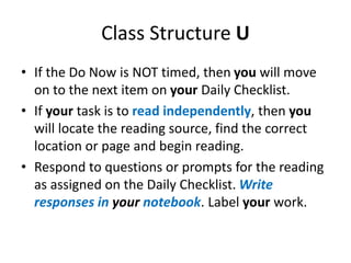 Class Structure U 
• If the Do Now is NOT timed, then you will move 
on to the next item on your Daily Checklist. 
• If your task is to read independently, then you 
will locate the reading source, find the correct 
location or page and begin reading. 
• Respond to questions or prompts for the reading 
as assigned on the Daily Checklist. Write 
responses in your notebook. Label your work. 
 