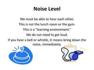 Noise Level 
We must be able to hear each other. 
This is not the lunch room or the gym. 
This is a “learning environment.” 
We do not need to get loud. 
If you hear a bell or whistle, it means bring down the 
noise, immediately. 
 