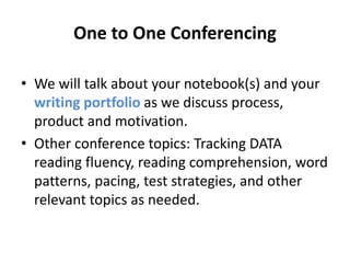 One to One Conferencing 
• We will talk about your notebook(s) and your 
writing portfolio as we discuss process, 
product and motivation. 
• Other conference topics: Tracking DATA 
reading fluency, reading comprehension, word 
patterns, pacing, test strategies, and other 
relevant topics as needed. 
 