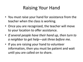 Raising Your Hand 
• You must raise your hand for assistance from the 
teacher when the class is working. 
• Once you are recognized, the teacher will move 
to your location to offer assistance. 
• If several people have their hand up, then turn to 
a neighbor to get help—ask three before me. 
• If you are raising your hand to volunteer 
information, then you must be patient and wait 
until you are called on to share. 
 