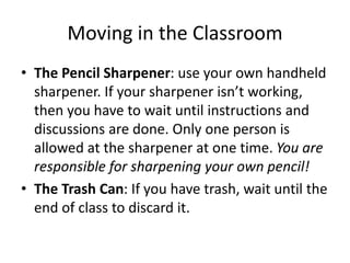 Moving in the Classroom 
• The Pencil Sharpener: use your own handheld 
sharpener. If your sharpener isn’t working, 
then you have to wait until instructions and 
discussions are done. Only one person is 
allowed at the sharpener at one time. You are 
responsible for sharpening your own pencil! 
• The Trash Can: If you have trash, wait until the 
end of class to discard it. 
 