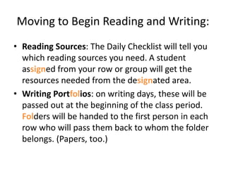 Moving to Begin Reading and Writing: 
• Reading Sources: The Daily Checklist will tell you 
which reading sources you need. A student 
assigned from your row or group will get the 
resources needed from the designated area. 
• Writing Portfolios: on writing days, these will be 
passed out at the beginning of the class period. 
Folders will be handed to the first person in each 
row who will pass them back to whom the folder 
belongs. (Papers, too.) 
 