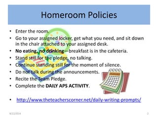 Homeroom Policies 
• Enter the room. 
• Go to your assigned locker, get what you need, and sit down 
in the chair attached to your assigned desk. 
• No eating, no drinking—breakfast is in the cafeteria. 
• Stand still for the pledge, no talking. 
• Continue standing still for the moment of silence. 
• Do not talk during the announcements. 
• Recite the Team Pledge. 
• Complete the DAILY APS ACTIVITY. 
• http://www.theteacherscorner.net/daily-writing-prompts/ 
8/22/2014 2 
 