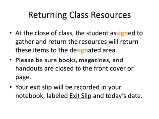 Returning Class Resources 
• At the close of class, the student assigned to 
gather and return the resources will return 
these items to the designated area. 
• Please be sure books, magazines, and 
handouts are closed to the front cover or 
page. 
• Your exit slip will be recorded in your 
notebook, labeled Exit Slip and today’s date. 
 