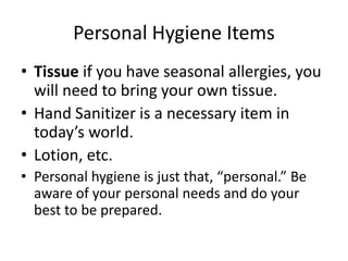 Personal Hygiene Items 
• Tissue if you have seasonal allergies, you 
will need to bring your own tissue. 
• Hand Sanitizer is a necessary item in 
today’s world. 
• Lotion, etc. 
• Personal hygiene is just that, “personal.” Be 
aware of your personal needs and do your 
best to be prepared. 
 
