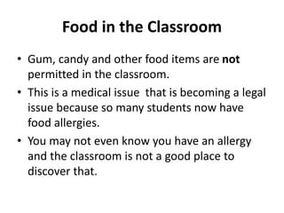 Food in the Classroom 
• Gum, candy and other food items are not 
permitted in the classroom. 
• This is a medical issue that is becoming a legal 
issue because so many students now have 
food allergies. 
• You may not even know you have an allergy 
and the classroom is not a good place to 
discover that. 
 