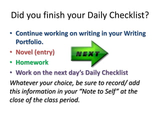 Did you finish your Daily Checklist? 
• Continue working on writing in your Writing 
Portfolio. 
• Novel (entry) 
• Homework 
• Work on the next day’s Daily Checklist 
Whatever your choice, be sure to record/ add 
this information in your “Note to Self” at the 
close of the class period. 
 