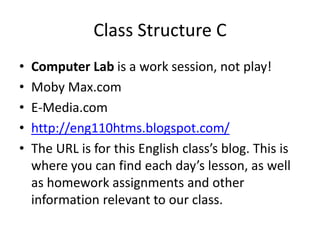 Class Structure C 
• Computer Lab is a work session, not play! 
• Moby Max.com 
• E-Media.com 
• http://eng110htms.blogspot.com/ 
• The URL is for this English class’s blog. This is 
where you can find each day’s lesson, as well 
as homework assignments and other 
information relevant to our class. 
 