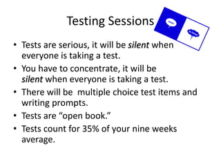 Testing Sessions 
• Tests are serious, it will be silent when 
everyone is taking a test. 
• You have to concentrate, it will be 
silent when everyone is taking a test. 
• There will be multiple choice test items and 
writing prompts. 
• Tests are “open book.” 
• Tests count for 35% of your nine weeks 
average. 
 