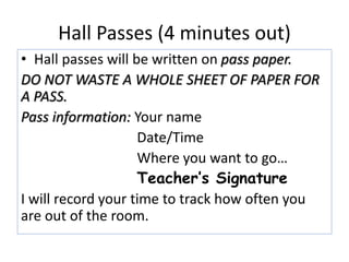 Hall Passes (4 minutes out) 
• Hall passes will be written on pass paper. 
DO NOT WASTE A WHOLE SHEET OF PAPER FOR 
A PASS. 
Pass information: Your name 
Date/Time 
Where you want to go… 
Teacher’s Signature 
I will record your time to track how often you 
are out of the room. 
 