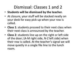 Dismissal: Classes 1 and 2 
• Students will be dismissed by the teacher. 
• At closure, your stuff will be stacked neatly on 
your desk for easy pick-up when your row is 
called. 
• Class 1: students proceed to their next class when 
their next class is announced by the teacher. 
• Class 2: students line up on the right or left side 
of the door; (A-M right side, N-Z left side) when 
their row is called. At the teacher’s signal we will 
move quietly in a single file line to the lunch 
room. 
 