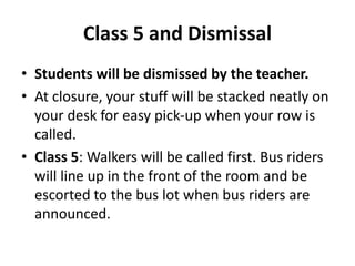 Class 5 and Dismissal 
• Students will be dismissed by the teacher. 
• At closure, your stuff will be stacked neatly on 
your desk for easy pick-up when your row is 
called. 
• Class 5: Walkers will be called first. Bus riders 
will line up in the front of the room and be 
escorted to the bus lot when bus riders are 
announced. 
 