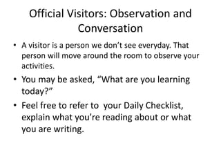 Official Visitors: Observation and 
Conversation 
• A visitor is a person we don’t see everyday. That 
person will move around the room to observe your 
activities. 
• You may be asked, “What are you learning 
today?” 
• Feel free to refer to your Daily Checklist, 
explain what you’re reading about or what 
you are writing. 
 