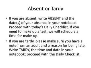 Absent or Tardy 
• If you are absent, write ABSENT and the 
date(s) of your absence in your notebook. 
Proceed with today’s Daily Checklist. If you 
need to make up a test, we will schedule a 
time for make-up. 
• If you are tardy, please make sure you have a 
note from an adult and a reason for being late. 
Write TARDY, the time and date in your 
notebook; proceed with the Daily Checklist. 
 