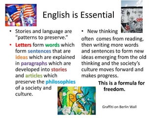 English is Essential 
• Stories and language are 
“patterns to preserve.” 
• Letters form words which 
form sentences that are 
ideas which are explained 
in paragraphs which are 
developed into stories 
and articles which 
preserve the philosophies 
of a society and 
culture. 
• New thinking 
often comes from reading, 
then writing more words 
and sentences to form new 
ideas emerging from the old 
thinking and the society’s 
culture moves forward and 
makes progress. 
This is a formula for 
freedom. 
Graffiti on Berlin Wall 
 