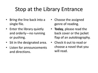 Stop at the Library Entrance 
• Bring the line back into a 
single file. 
• Enter the library quietly 
and orderly—no running 
or pushing. 
• Sit in the designated area. 
• Listen for announcements 
and directions. 
• Choose the assigned 
genre of reading. 
• Today, please read the 
back cover or the jacket 
flap of an autobiography. 
• Check it out to read or 
choose a novel that you 
will read. 
 