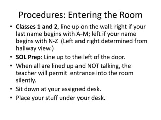 Procedures: Entering the Room 
• Classes 1 and 2, line up on the wall: right if your 
last name begins with A-M; left if your name 
begins with N-Z (Left and right determined from 
hallway view.) 
• SOL Prep: Line up to the left of the door. 
• When all are lined up and NOT talking, the 
teacher will permit entrance into the room 
silently. 
• Sit down at your assigned desk. 
• Place your stuff under your desk. 
 